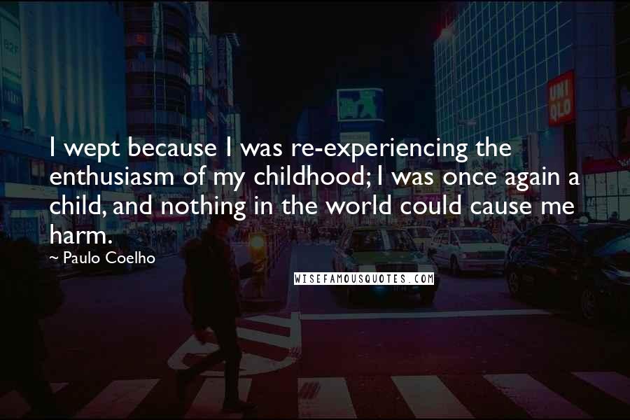 Paulo Coelho Quotes: I wept because I was re-experiencing the enthusiasm of my childhood; I was once again a child, and nothing in the world could cause me harm.