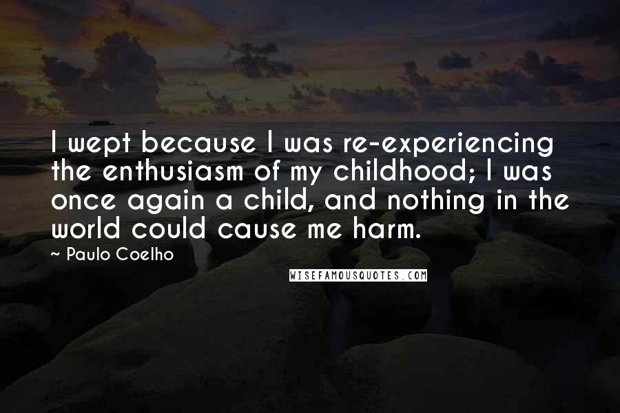 Paulo Coelho Quotes: I wept because I was re-experiencing the enthusiasm of my childhood; I was once again a child, and nothing in the world could cause me harm.