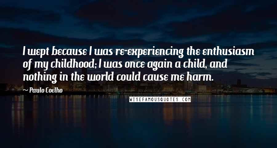 Paulo Coelho Quotes: I wept because I was re-experiencing the enthusiasm of my childhood; I was once again a child, and nothing in the world could cause me harm.