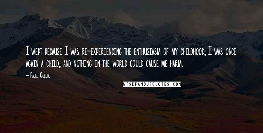 Paulo Coelho Quotes: I wept because I was re-experiencing the enthusiasm of my childhood; I was once again a child, and nothing in the world could cause me harm.