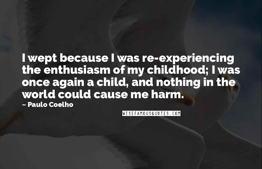 Paulo Coelho Quotes: I wept because I was re-experiencing the enthusiasm of my childhood; I was once again a child, and nothing in the world could cause me harm.