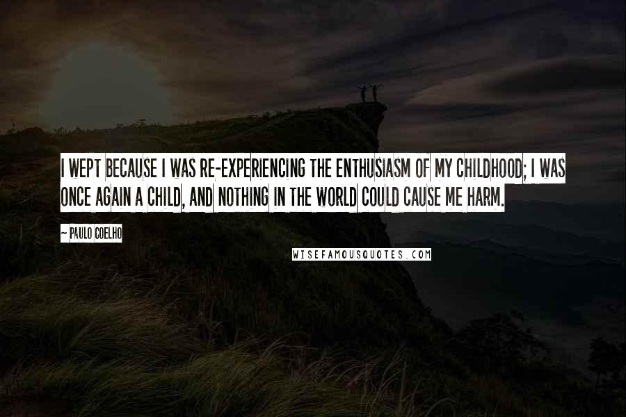 Paulo Coelho Quotes: I wept because I was re-experiencing the enthusiasm of my childhood; I was once again a child, and nothing in the world could cause me harm.