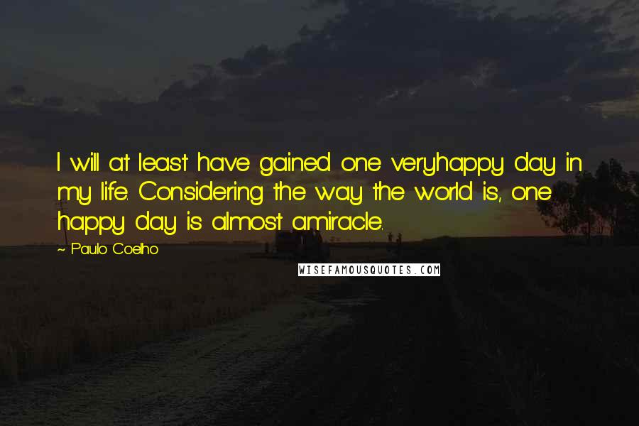 Paulo Coelho Quotes: I will at least have gained one veryhappy day in my life. Considering the way the world is, one happy day is almost amiracle.