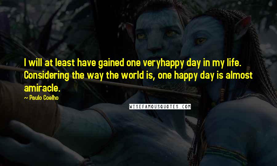 Paulo Coelho Quotes: I will at least have gained one veryhappy day in my life. Considering the way the world is, one happy day is almost amiracle.