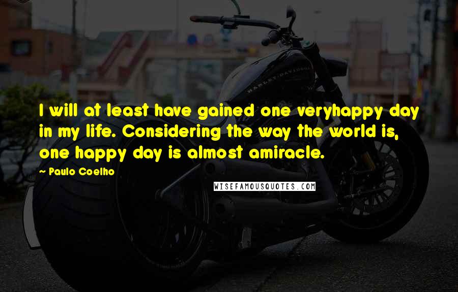 Paulo Coelho Quotes: I will at least have gained one veryhappy day in my life. Considering the way the world is, one happy day is almost amiracle.