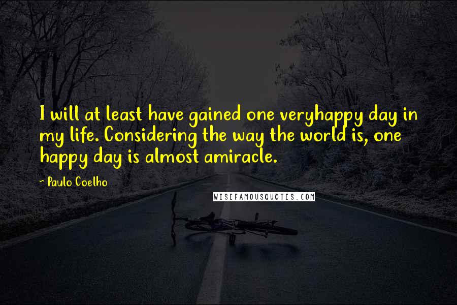 Paulo Coelho Quotes: I will at least have gained one veryhappy day in my life. Considering the way the world is, one happy day is almost amiracle.