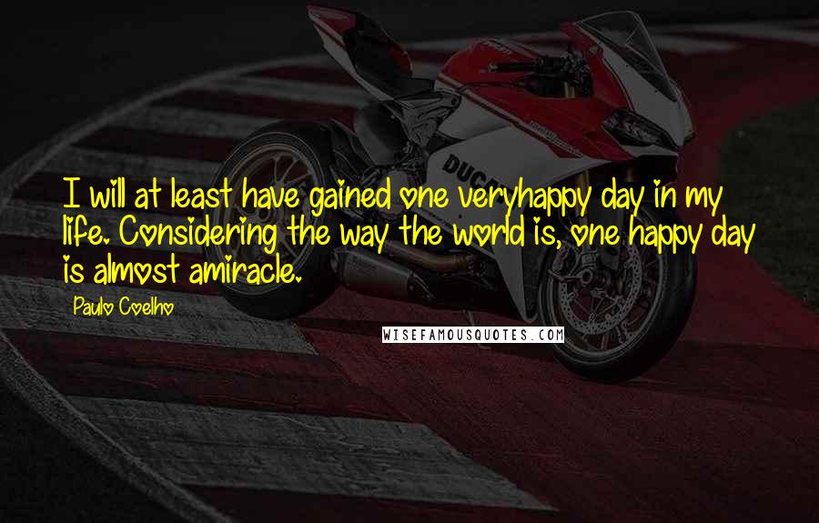 Paulo Coelho Quotes: I will at least have gained one veryhappy day in my life. Considering the way the world is, one happy day is almost amiracle.