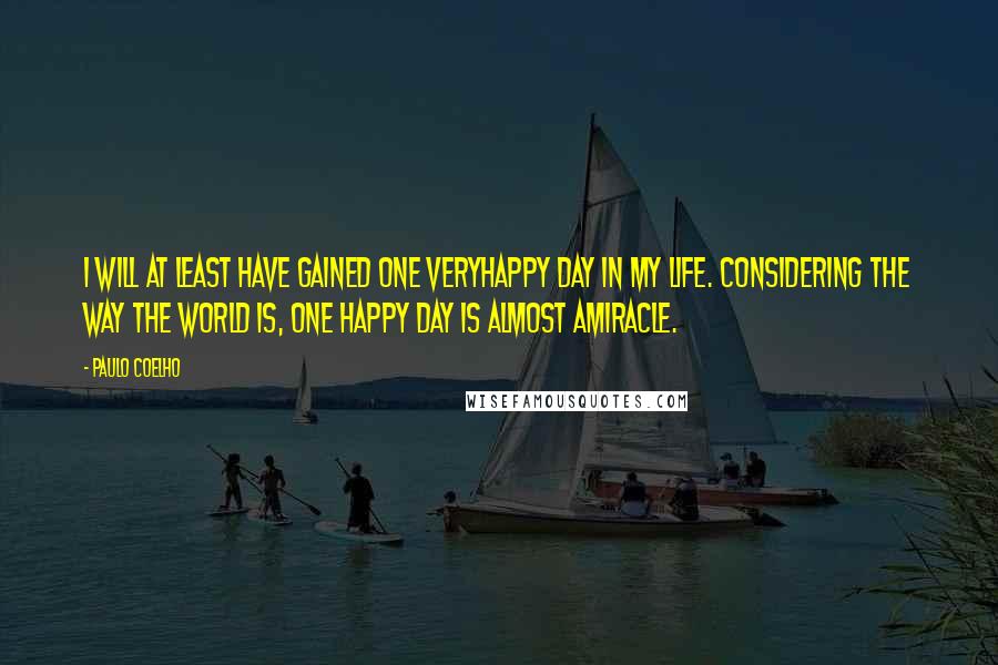 Paulo Coelho Quotes: I will at least have gained one veryhappy day in my life. Considering the way the world is, one happy day is almost amiracle.