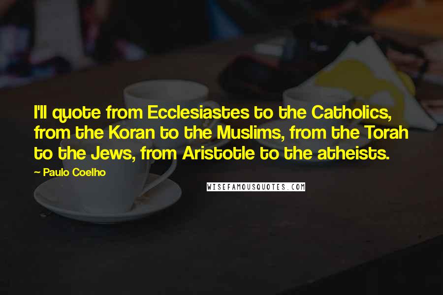 Paulo Coelho Quotes: I'll quote from Ecclesiastes to the Catholics, from the Koran to the Muslims, from the Torah to the Jews, from Aristotle to the atheists.