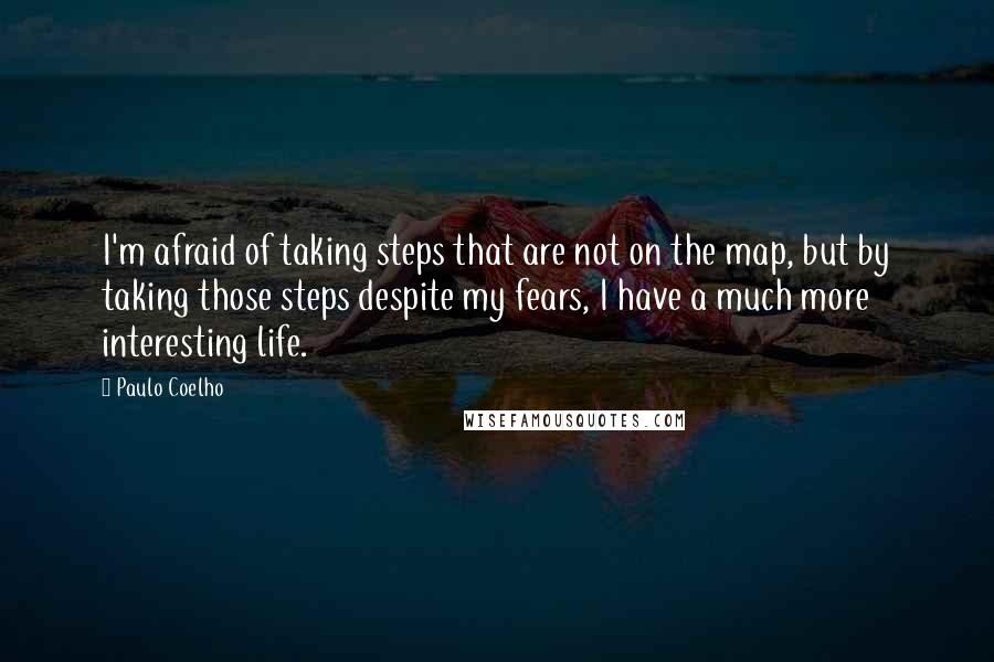 Paulo Coelho Quotes: I'm afraid of taking steps that are not on the map, but by taking those steps despite my fears, I have a much more interesting life.