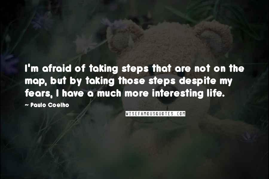 Paulo Coelho Quotes: I'm afraid of taking steps that are not on the map, but by taking those steps despite my fears, I have a much more interesting life.