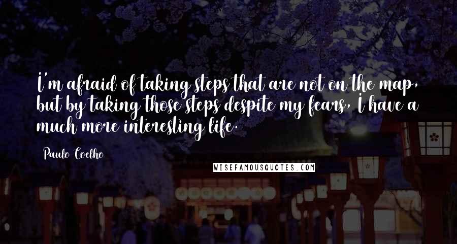 Paulo Coelho Quotes: I'm afraid of taking steps that are not on the map, but by taking those steps despite my fears, I have a much more interesting life.