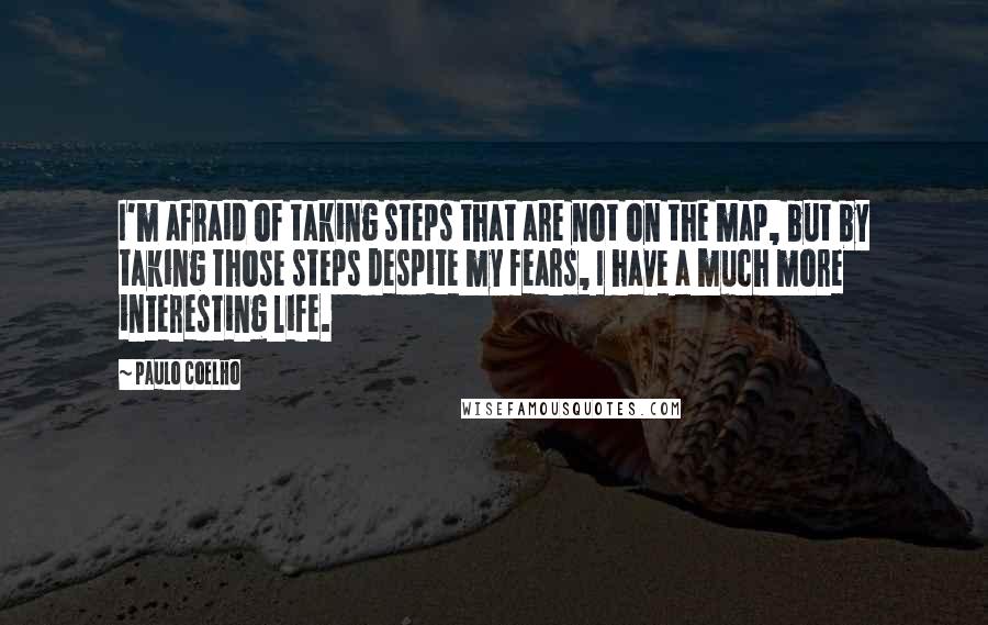 Paulo Coelho Quotes: I'm afraid of taking steps that are not on the map, but by taking those steps despite my fears, I have a much more interesting life.