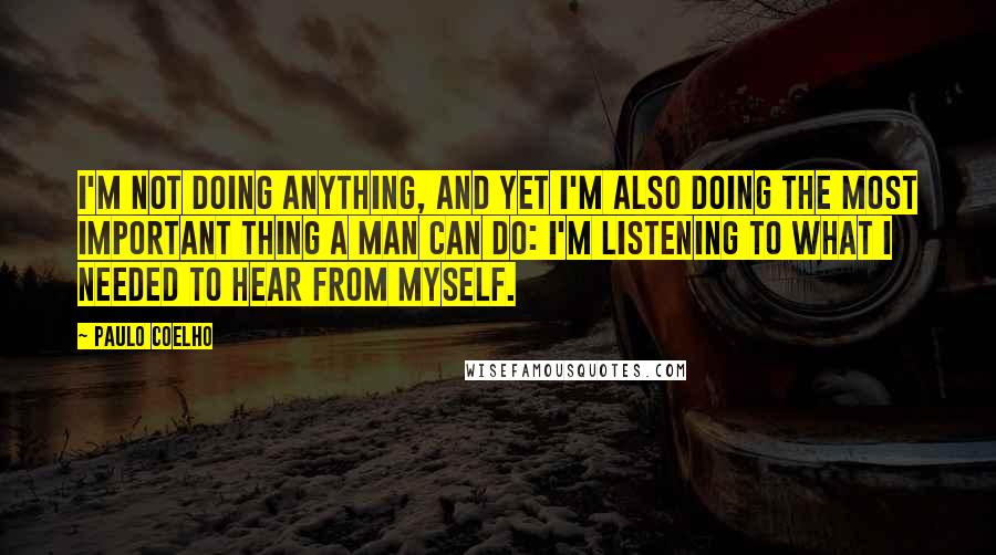 Paulo Coelho Quotes: I'm not doing anything, and yet I'm also doing the most important thing a man can do: I'm listening to what I needed to hear from myself.