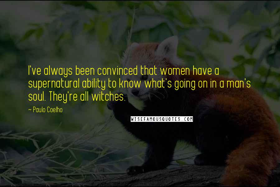 Paulo Coelho Quotes: I've always been convinced that women have a supernatural ability to know what's going on in a man's soul. They're all witches.