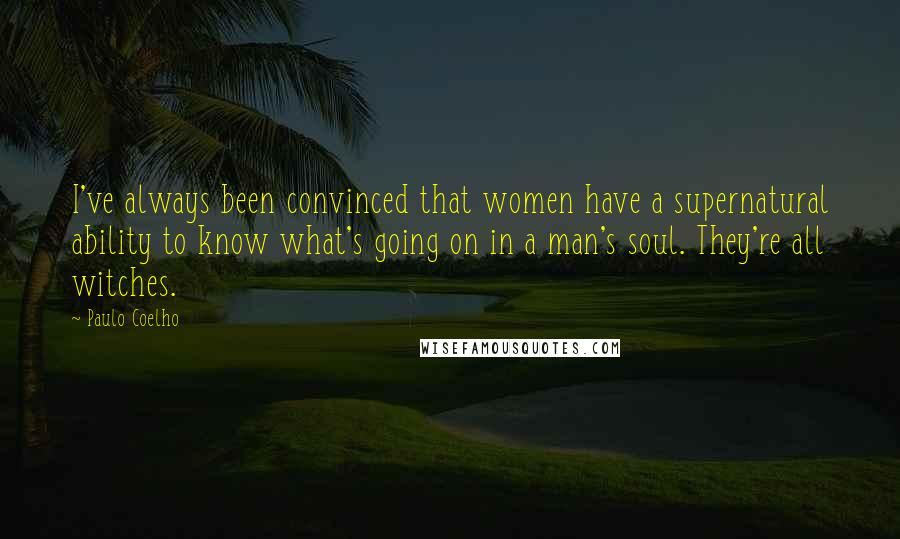 Paulo Coelho Quotes: I've always been convinced that women have a supernatural ability to know what's going on in a man's soul. They're all witches.