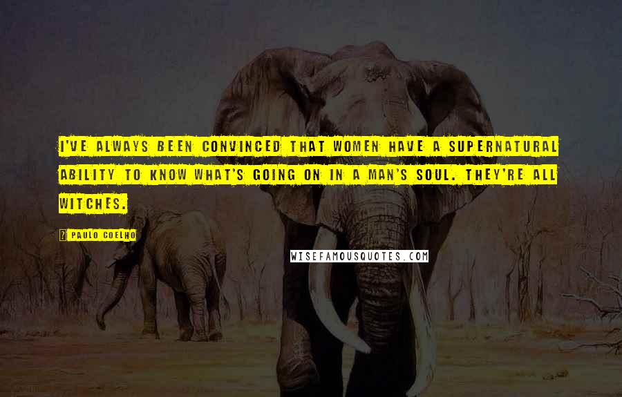 Paulo Coelho Quotes: I've always been convinced that women have a supernatural ability to know what's going on in a man's soul. They're all witches.