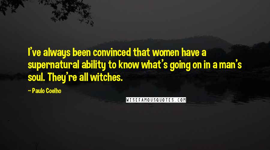 Paulo Coelho Quotes: I've always been convinced that women have a supernatural ability to know what's going on in a man's soul. They're all witches.