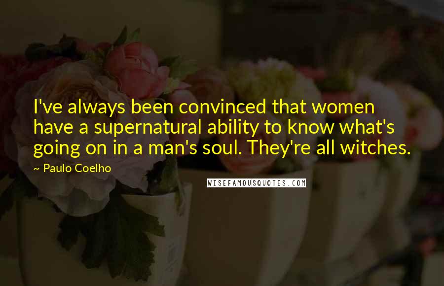 Paulo Coelho Quotes: I've always been convinced that women have a supernatural ability to know what's going on in a man's soul. They're all witches.