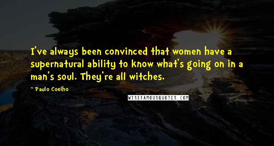 Paulo Coelho Quotes: I've always been convinced that women have a supernatural ability to know what's going on in a man's soul. They're all witches.