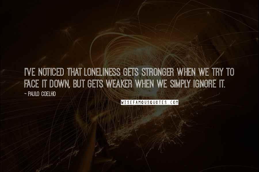 Paulo Coelho Quotes: I've noticed that loneliness gets stronger when we try to face it down, but gets weaker when we simply ignore it.