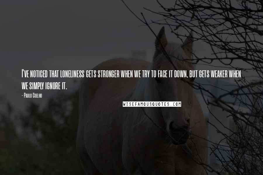 Paulo Coelho Quotes: I've noticed that loneliness gets stronger when we try to face it down, but gets weaker when we simply ignore it.