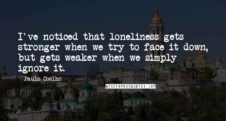 Paulo Coelho Quotes: I've noticed that loneliness gets stronger when we try to face it down, but gets weaker when we simply ignore it.