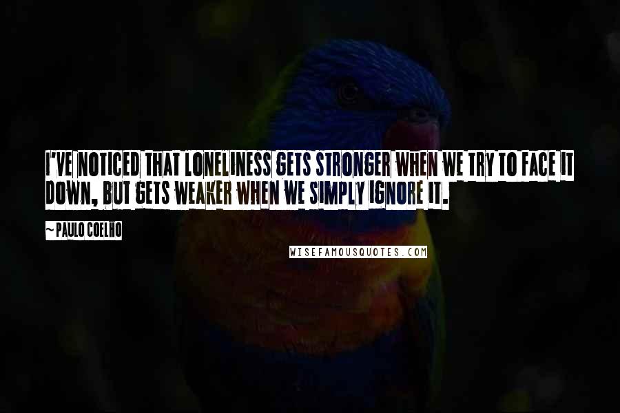 Paulo Coelho Quotes: I've noticed that loneliness gets stronger when we try to face it down, but gets weaker when we simply ignore it.