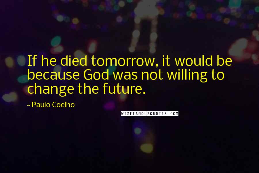Paulo Coelho Quotes: If he died tomorrow, it would be because God was not willing to change the future.