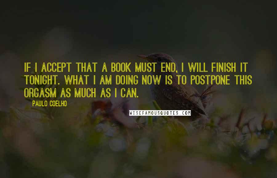 Paulo Coelho Quotes: If I accept that a book must end, I will finish it tonight. What I am doing now is to postpone this orgasm as much as I can.