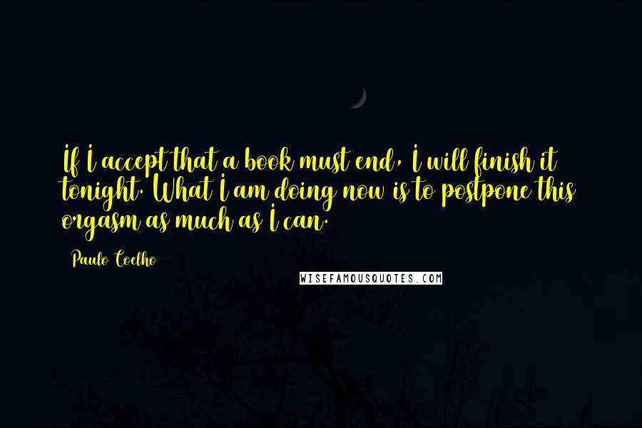 Paulo Coelho Quotes: If I accept that a book must end, I will finish it tonight. What I am doing now is to postpone this orgasm as much as I can.