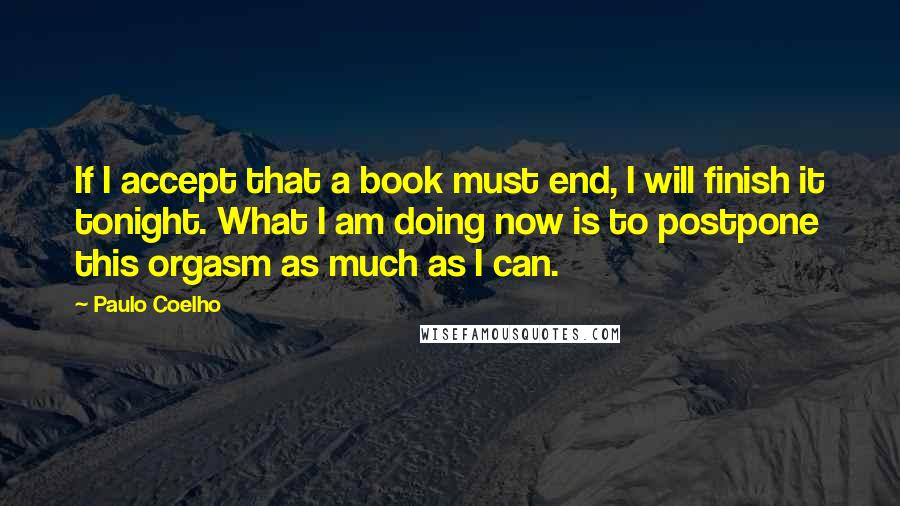 Paulo Coelho Quotes: If I accept that a book must end, I will finish it tonight. What I am doing now is to postpone this orgasm as much as I can.