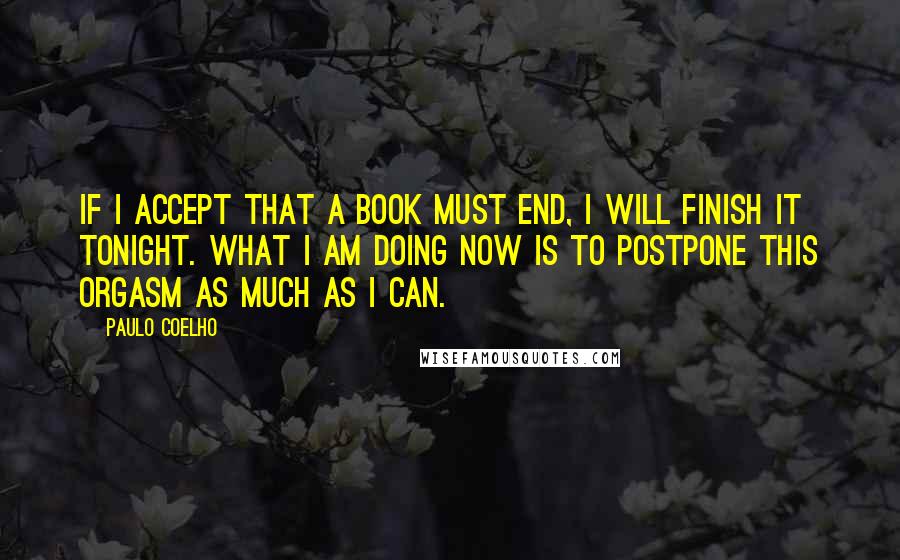 Paulo Coelho Quotes: If I accept that a book must end, I will finish it tonight. What I am doing now is to postpone this orgasm as much as I can.