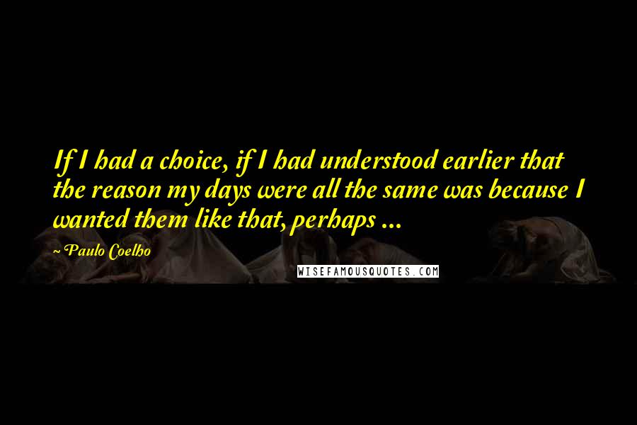 Paulo Coelho Quotes: If I had a choice, if I had understood earlier that the reason my days were all the same was because I wanted them like that, perhaps ...