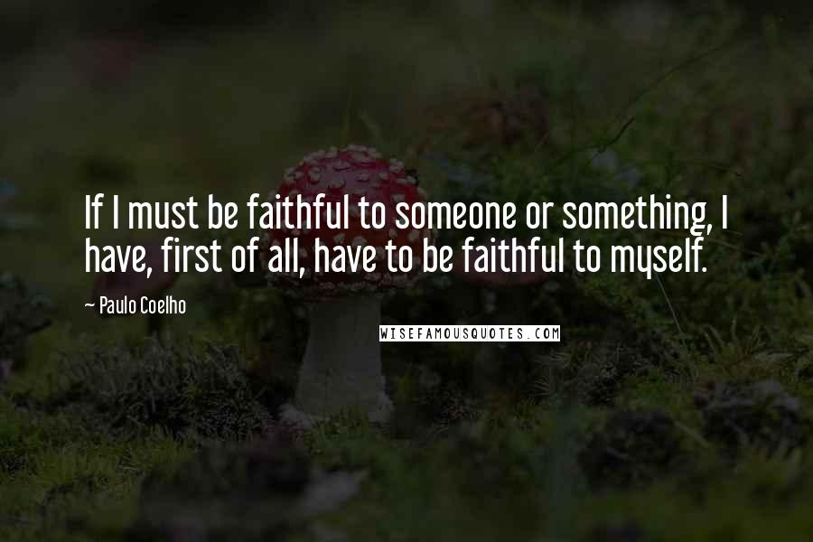 Paulo Coelho Quotes: If I must be faithful to someone or something, I have, first of all, have to be faithful to myself.