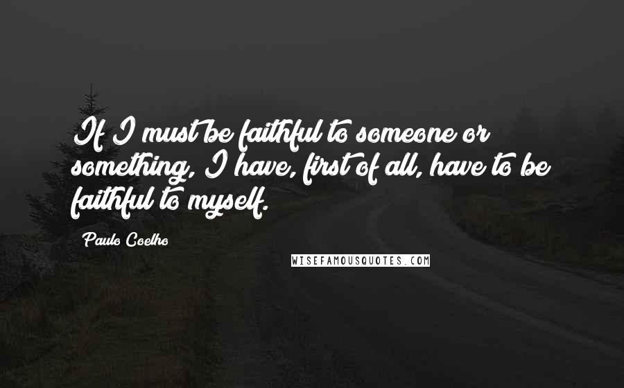 Paulo Coelho Quotes: If I must be faithful to someone or something, I have, first of all, have to be faithful to myself.