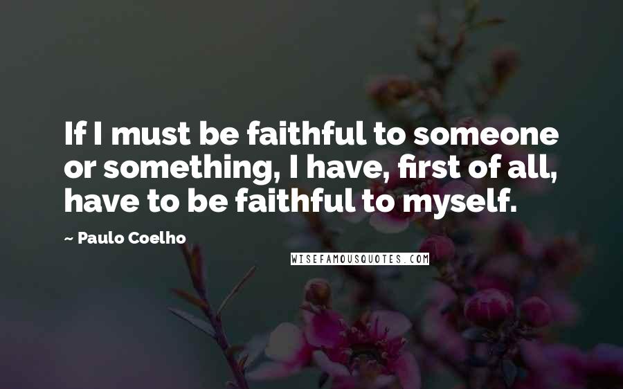 Paulo Coelho Quotes: If I must be faithful to someone or something, I have, first of all, have to be faithful to myself.
