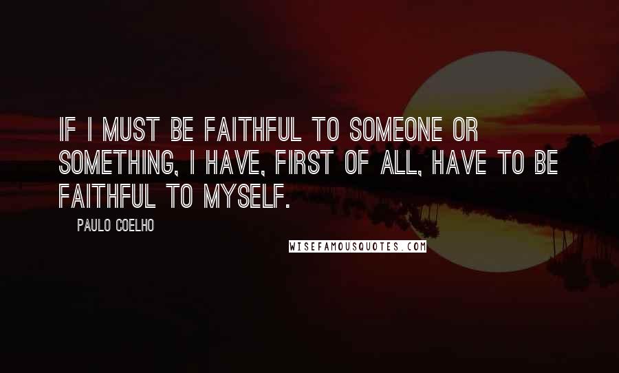 Paulo Coelho Quotes: If I must be faithful to someone or something, I have, first of all, have to be faithful to myself.