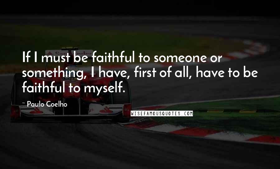 Paulo Coelho Quotes: If I must be faithful to someone or something, I have, first of all, have to be faithful to myself.