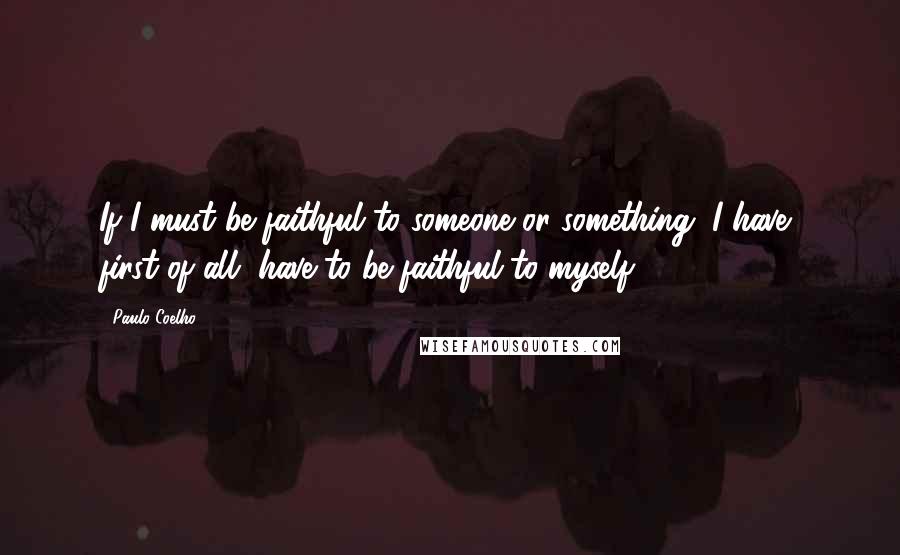 Paulo Coelho Quotes: If I must be faithful to someone or something, I have, first of all, have to be faithful to myself.