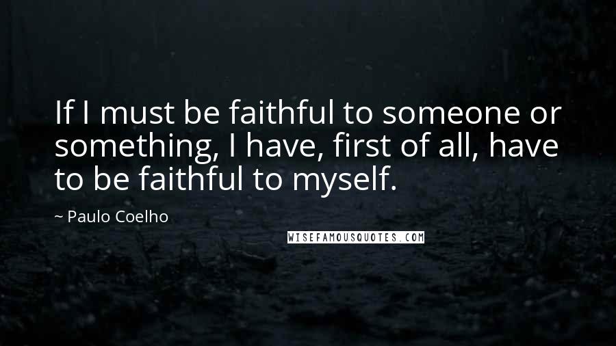 Paulo Coelho Quotes: If I must be faithful to someone or something, I have, first of all, have to be faithful to myself.