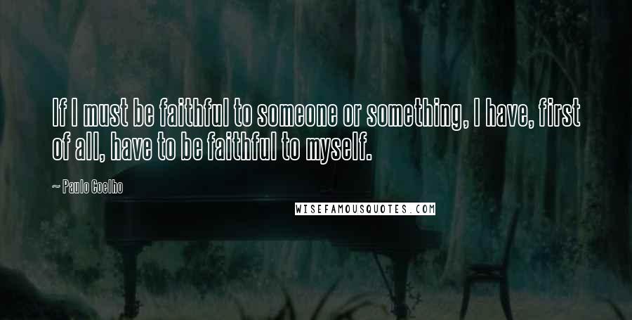 Paulo Coelho Quotes: If I must be faithful to someone or something, I have, first of all, have to be faithful to myself.