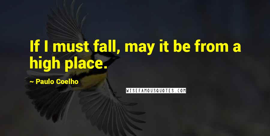 Paulo Coelho Quotes: If I must fall, may it be from a high place.