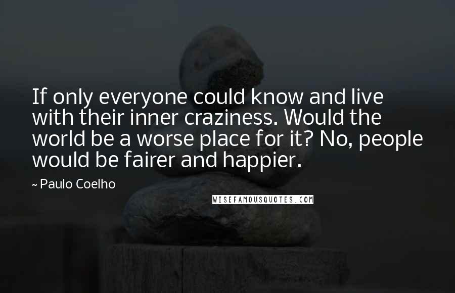 Paulo Coelho Quotes: If only everyone could know and live with their inner craziness. Would the world be a worse place for it? No, people would be fairer and happier.