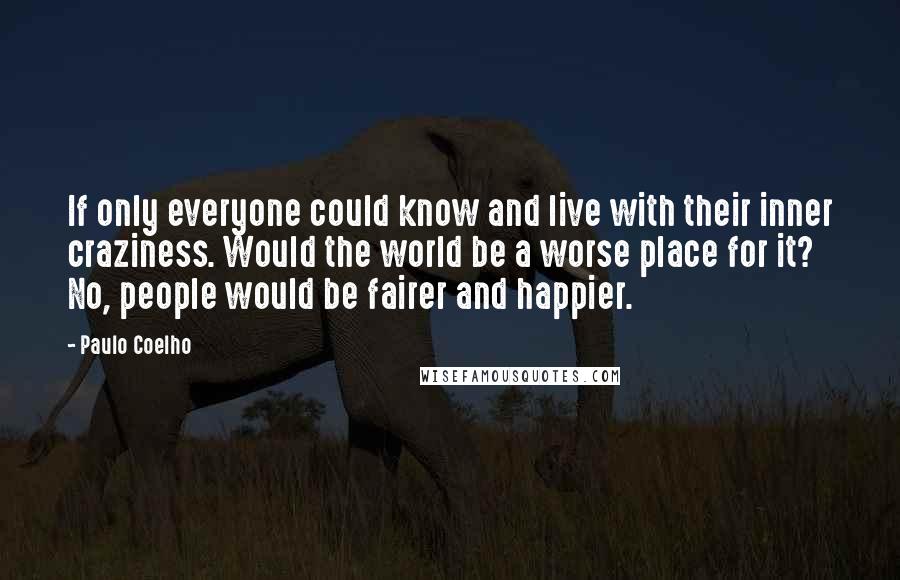Paulo Coelho Quotes: If only everyone could know and live with their inner craziness. Would the world be a worse place for it? No, people would be fairer and happier.
