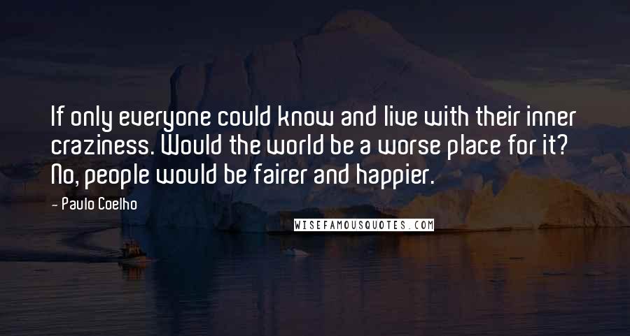 Paulo Coelho Quotes: If only everyone could know and live with their inner craziness. Would the world be a worse place for it? No, people would be fairer and happier.