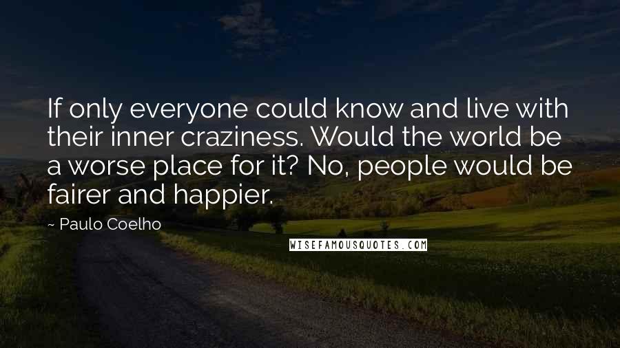 Paulo Coelho Quotes: If only everyone could know and live with their inner craziness. Would the world be a worse place for it? No, people would be fairer and happier.