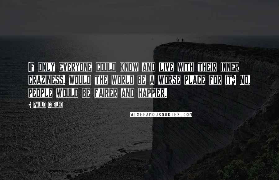 Paulo Coelho Quotes: If only everyone could know and live with their inner craziness. Would the world be a worse place for it? No, people would be fairer and happier.