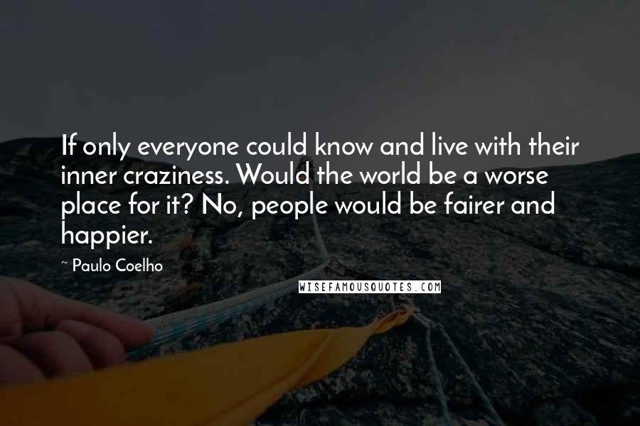 Paulo Coelho Quotes: If only everyone could know and live with their inner craziness. Would the world be a worse place for it? No, people would be fairer and happier.