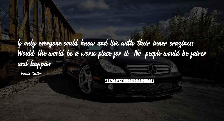 Paulo Coelho Quotes: If only everyone could know and live with their inner craziness. Would the world be a worse place for it? No, people would be fairer and happier.